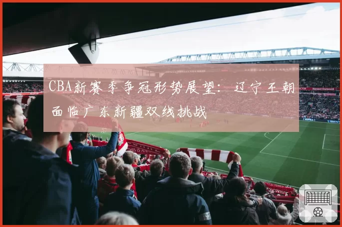 CBA新赛季争冠形势展望：辽宁王朝面临广东新疆双线挑战
