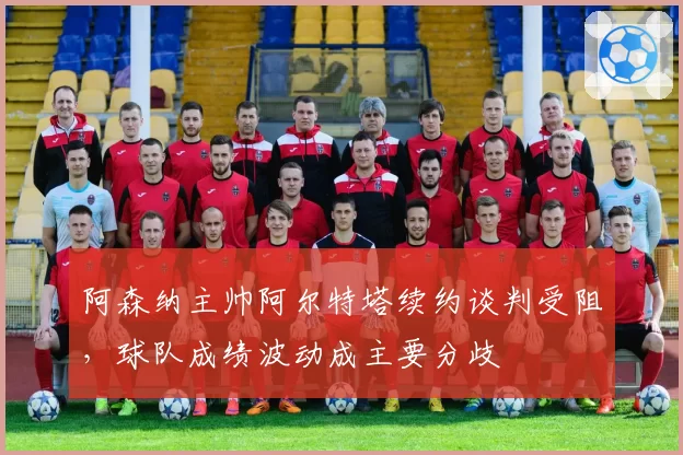 阿森纳主帅阿尔特塔续约谈判受阻，球队成绩波动成主要分歧