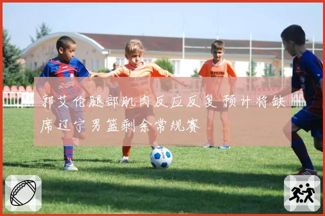 郭艾伦腿部肌肉反应反复 预计将缺席辽宁男篮剩余常规赛