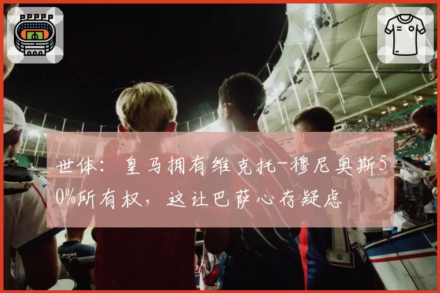 世体：皇马拥有维克托-穆尼奥斯50%所有权，这让巴萨心存疑虑