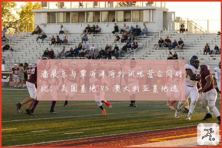 潘展乐与覃海洋海外训练营合同对比：美国基地 vs 澳大利亚基地选择