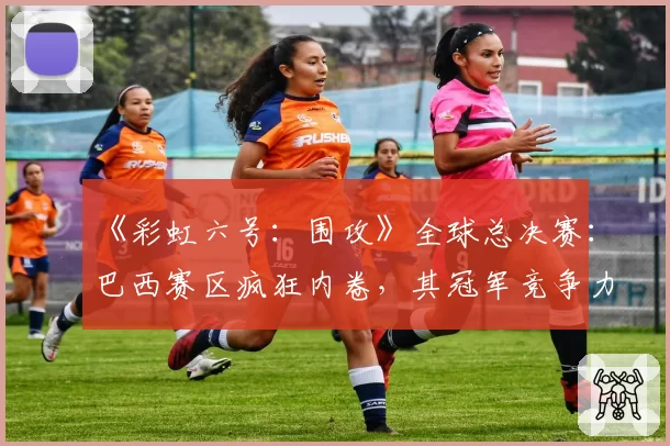 《彩虹六号：围攻》全球总决赛：巴西赛区疯狂内卷，其冠军竞争力究竟有多强？