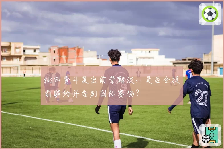 桃田贤斗复出前景黯淡，是否会提前解约并告别国际赛场？