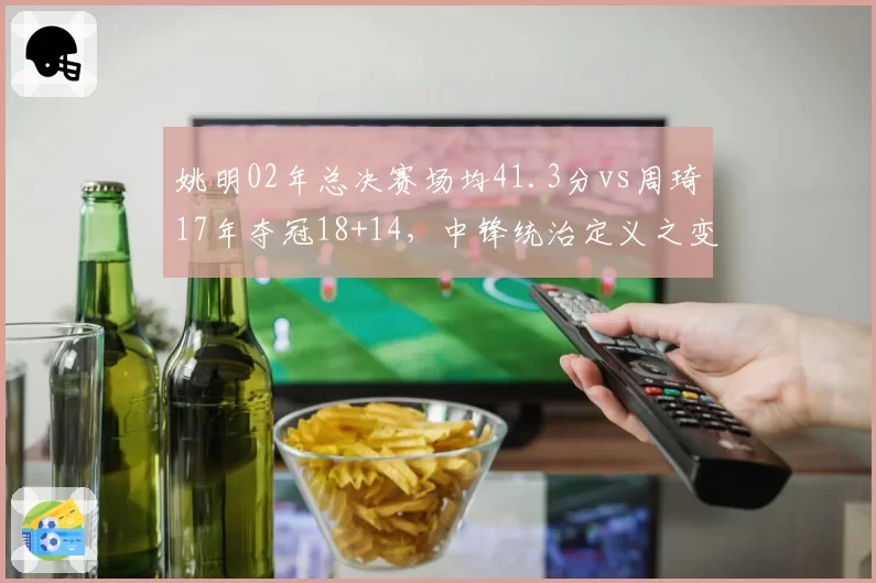 姚明02年总决赛场均41.3分vs周琦17年夺冠18+14，中锋统治定义之变