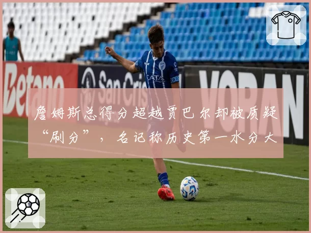 詹姆斯总得分超越贾巴尔却被质疑“刷分”，名记称历史第一水分大