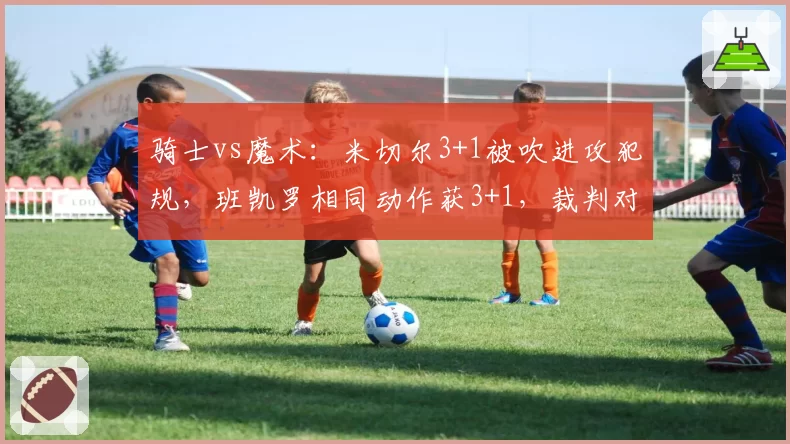 骑士vs魔术：米切尔3+1被吹进攻犯规，班凯罗相同动作获3+1，裁判对突破路线的判断逻辑被质疑