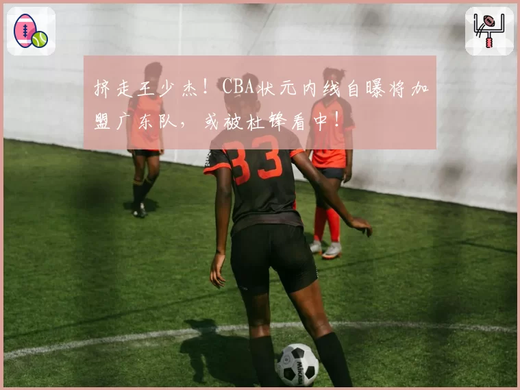 挤走王少杰！CBA状元内线自曝将加盟广东队，或被杜锋看中！