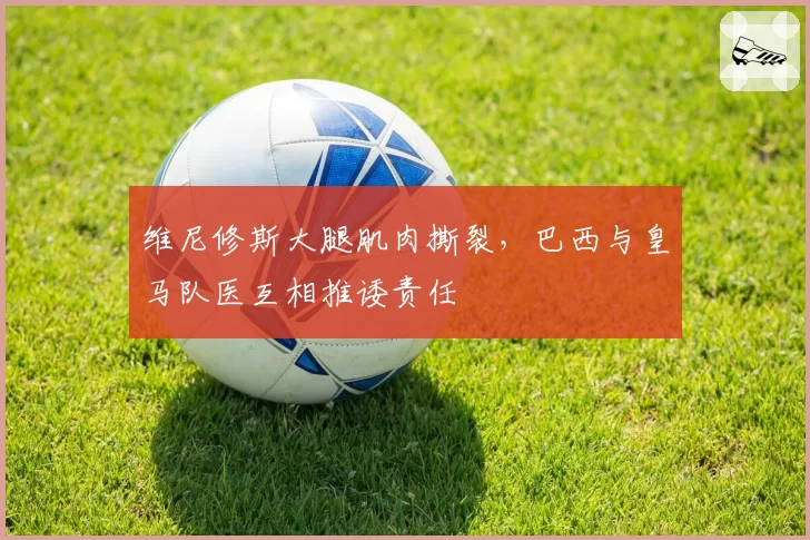 维尼修斯大腿肌肉撕裂，巴西与皇马队医互相推诿责任