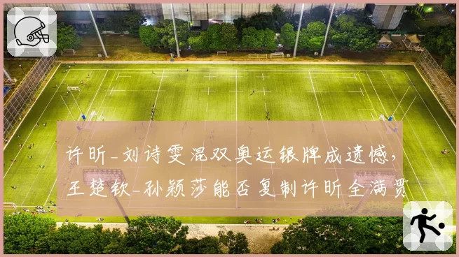 许昕_刘诗雯混双奥运银牌成遗憾，王楚钦_孙颖莎能否复制许昕全满贯辉煌？