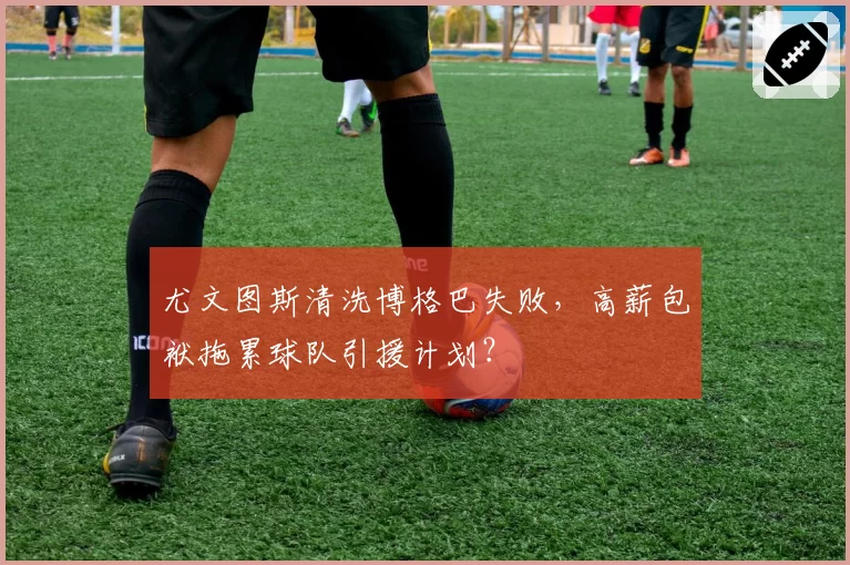 尤文图斯清洗博格巴失败，高薪包袱拖累球队引援计划？