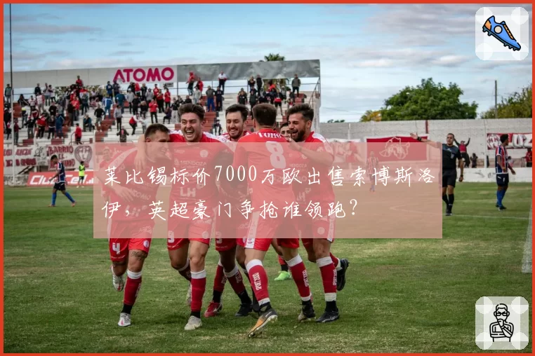 莱比锡标价7000万欧出售索博斯洛伊，英超豪门争抢谁领跑？