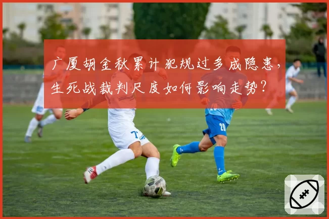广厦胡金秋累计犯规过多成隐患，生死战裁判尺度如何影响走势？