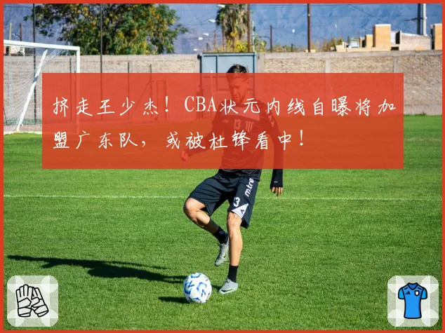 挤走王少杰！CBA状元内线自曝将加盟广东队，或被杜锋看中！
