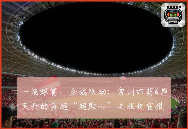 一场球赛，全城联动：常州四药&毕芙丹的苏超“超贴心”之旅收官报告