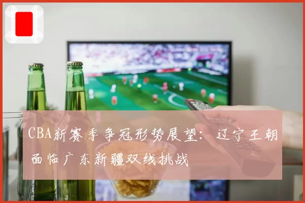 CBA新赛季争冠形势展望：辽宁王朝面临广东新疆双线挑战