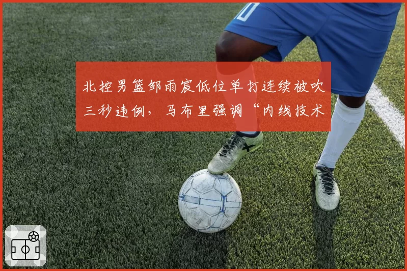 北控男篮邹雨宸低位单打连续被吹三秒违例，马布里强调“内线技术动作需调整”