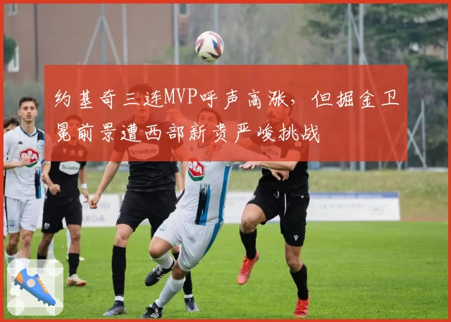 约基奇三连MVP呼声高涨，但掘金卫冕前景遭西部新贵严峻挑战