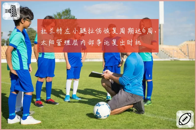 杜兰特左小腿拉伤恢复周期达6周,太阳管理层内部争论复出时机